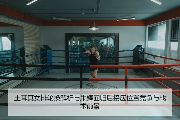 土耳其女排轮换解析与朱婷回归后接应位置竞争与战术前景